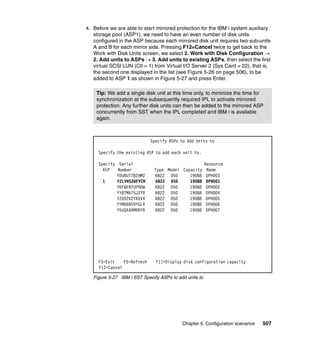 Chapter 5. Configuration scenarios 507
4. Before we are able to start mirrored protection for the IBM i system auxiliary
storage pool (ASP1), we need to have an even number of disk units
configured in the ASP because each mirrored disk unit requires two sub-units
A and B for each mirror side. Pressing F12=Cancel twice to get back to the
Work with Disk Units screen, we select 2. Work with Disk Configuration 
2. Add units to ASPs  3. Add units to existing ASPs, then select the first
virtual SCSI LUN (Ctl = 1) from Virtual I/O Server 2 (Sys Card = 22), that is,
the second one displayed in the list (see Figure 5-26 on page 506), to be
added to ASP 1 as shown in Figure 5-27 and press Enter.
Figure 5-27 IBM i SST Specify ASPs to add units to
Tip: We add a single disk unit at this time only, to minimize the time for
synchronization at the subsequently required IPL to activate mirrored
protection. Any further disk units can then be added to the mirrored ASP
concurrently from SST when the IPL completed and IBM i is available
again.
Specify ASPs to Add Units to
Specify the existing ASP to add each unit to.
Specify Serial Resource
ASP Number Type Model Capacity Name
YDU8UT78ZHMZ 6B22 050 19088 DPH003
1 Y2LVHS2WFVCM 6B22 050 19088 DPH001
Y6FWEN7UP9DW 6B22 050 19088 DPH002
YY8TMA75JZTR 6B22 050 19088 DPH004
YZG9ZK2YKVV4 6B22 050 19088 DPH005
YYMD6NS9YGL4 6B22 050 19088 DPH006
Y5UQXAAMRRYR 6B22 050 19088 DPH007
F3=Exit F5=Refresh F11=Display disk configuration capacity
F12=Cancel
 