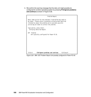 508 IBM PowerVM Virtualization Introduction and Configuration
5. We confirm the warning message that the disk unit might possibly be
configured for another operating system by pressing F10=Ignore problems
and continue as shown in Figure 5-28.
Figure 5-28 IBM i SST Problem Report Unit possibly configured for Power PC AS
Problem Report
Note: Some action for the problems listed below may need to
be taken. Please select a problem to display more detailed
information about the problem and to see what possible
action may be taken to correct the problem.
Type option, press Enter.
5=Display Detailed Report
OPT Problem
Unit possibly configured for Power PC AS
F3=Exit F10=Ignore problems and continue F12=Cancel
 