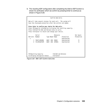 Chapter 5. Configuration scenarios 509
6. The resulting ASP configuration after completing the Add to ASP function is
shown for verification which we confirm by pressing Enter to continue as
shown in Figure 5-29.
Figure 5-29 IBM i SST Confirm Add Units
Confirm Add Units
Add will take several minutes for each unit. The system will
have the displayed protection after the unit(s) are added.
Press Enter to confirm your choice for Add units.
Press F9=Capacity Information to display the resulting capacity.
Press F10=Confirm Add and Balance data on units.
Press F12=Cancel to return and change your choice.
Serial Resource Hot Spare
ASP Unit Number Type Model Name Protection Protection
1 Unprotected
1 Y9UCTLXBVQ9G 6B22 050 DD001 Unprotected N
2 Y2LVHS2WFVCM 6B22 050 DPH001 Unprotected N
F9=Resulting Capacity F10=Add and Balance
F11=Display Encryption Status F12=Cancel
 