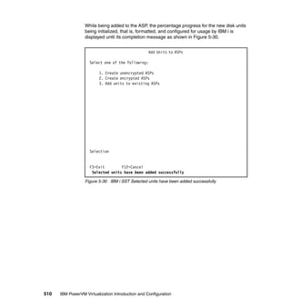 510 IBM PowerVM Virtualization Introduction and Configuration
While being added to the ASP, the percentage progress for the new disk units
being initialized, that is, formatted, and configured for usage by IBM i is
displayed until its completion message as shown in Figure 5-30.
Figure 5-30 IBM i SST Selected units have been added successfully
Add Units to ASPs
Select one of the following:
1. Create unencrypted ASPs
2. Create encrypted ASPs
3. Add units to existing ASPs
Selection
F3=Exit F12=Cancel
Selected units have been added successfully
 