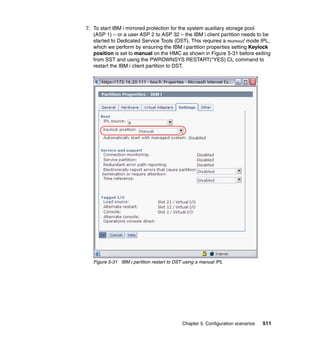 Chapter 5. Configuration scenarios 511
7. To start IBM i mirrored protection for the system auxiliary storage pool
(ASP 1) – or a user ASP 2 to ASP 32 – the IBM i client partition needs to be
started to Dedicated Service Tools (DST). This requires a manual mode IPL,
which we perform by ensuring the IBM i partition properties setting Keylock
position is set to manual on the HMC as shown in Figure 5-31 before exiting
from SST and using the PWRDWNSYS RESTART(*YES) CL command to
restart the IBM i client partition to DST.
Figure 5-31 IBM i partition restart to DST using a manual IPL
 
