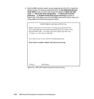 512 IBM PowerVM Virtualization Introduction and Configuration
8. After the IBM i partition restart, we are presented with the IPL or Install the
System screen, for which we select the option 3. Use Dedicated Service
Tools (DST) to log in to DST and choose the options 4. Work with disk
units  1. Work with disk configuration  4. Work with mirrored
protection  4. Enable remote load source mirroring as shown in
Figure 5-32. This allows us to mirror the IBM i load source, that is, disk unit 1,
across different (virtual) I/O processors (IOPs).
Figure 5-32 IBM i DST Enable remote load source mirroring
Enable Remote Load Source Mirroring
Remote load source mirroring will allow you to place the two
units that make up a mirrored load source disk unit (unit 1) on
two different IOPs. This may allow for higher availability
if there is a failure on the IOP.
This function will not start mirrored protection.
Press Enter to enable remote load source mirroring.
F3=Exit F12=Cancel
 
