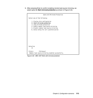 Chapter 5. Configuration scenarios 513
9. After pressing Enter to confirm enabling remote load source mirroring, we
select option 2. Start mirrored protection as shown in Figure 5-33.
Figure 5-33 IBM i DST Work with mirrored protection
Work with Mirrored Protection
Select one of the following:
1. Display disk configuration
2. Start mirrored protection
3. Stop mirrored protection
4. Enable remote load source mirroring
5. Disable remote load source mirroring
6. Select delay for unit synchronization
Selection
2
F3=Exit F12=Cancel
Remote load source mirroring enabled successfully.
 