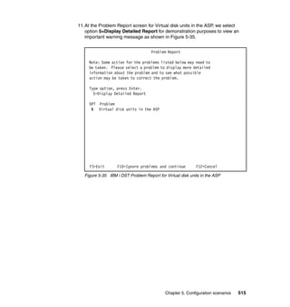 Chapter 5. Configuration scenarios 515
11.At the Problem Report screen for Virtual disk units in the ASP, we select
option 5=Display Detailed Report for demonstration purposes to view an
important warning message as shown in Figure 5-35.
Figure 5-35 IBM i DST Problem Report for Virtual disk units in the ASP
Problem Report
Note: Some action for the problems listed below may need to
be taken. Please select a problem to display more detailed
information about the problem and to see what possible
action may be taken to correct the problem.
Type option, press Enter.
5=Display Detailed Report
OPT Problem
5 Virtual disk units in the ASP
F3=Exit F10=Ignore problems and continue F12=Cancel
 