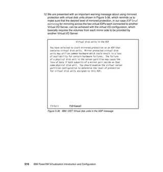 516 IBM PowerVM Virtualization Introduction and Configuration
12.We are presented with an important warning message about using mirrored
protection with virtual disk units shown in Figure 5-36, which reminds us to
make sure that the desired level of mirrored protection, in our case IOP level
mirroring for mirroring across the two virtual IOPs each connected to another
Virtual I/O Server, can be achieved with the virtual I/O configuration, which
basically requires the volumes from each mirror side to be provided by
another Virtual I/O Server.
Figure 5-36 IBM i DST Virtual disk units in the ASP message
Virtual disk units in the ASP
You have selected to start mirrored protection on an ASP that
contains virtual disk units. Mirror protected virtual disk
units may utilize common hardware which could result in a loss
of availability for certain hardware failures. The failure
of a physical disk unit in the server partition may cause the
loss of data if both subunits of a mirror pair reside on that
same physical disk unit. You should examine the virtual server
partition configuration to determine the level of protection
for virtual disk units assigned to this ASP.
F3=Exit F12=Cancel
 