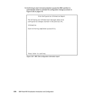 518 IBM PowerVM Virtualization Introduction and Configuration
14.Confirming to start mirrored protection causes the IBM i partition to
automatically restart to activate the configuration change as shown in
Figure 5-39 on page 519.
Figure 5-38 IBM i Disk configuration information report
Disk Configuration Information Report
The following are informational messages about disk
configuration changes started in the previous IPL.
Information
Start mirroring completed successfully
Press Enter to continue.
 
