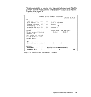 Chapter 5. Configuration scenarios 519
We acknowledge this by pressing Enter to proceed with our manual IPL of the
partition, at which the actual mirror synchronization takes place as shown in
Figure 5-38 on page 518.
Figure 5-39 IBM i Licensed internal code IPL progress
Licensed Internal Code IPL in Progress
12/07/10 00:42:08
IPL:
Type . . . . . . . . . . . . . . : Attended
Start date and time . . . . . . . : 12/07/10 00:38:23
Previous system end . . . . . . . : Abnormal
Current step / total . . . . . . : 1 16
Reference code detail . . . . . . : C6004050 3
IPL step Time Elapsed Time Remaining
>Storage Management Recovery 00:03:44 00:02:29
Start LIC Log
Main Storage Dump Recovery
Trace Table Initialization
Context Rebuild
Item:
Current / Total . . . . . . : 3 10
Sub Item:
Identifier . . . . . . . . : Synchronization of Mirrored Data
Current / Total . . . . . . : 60 100
 