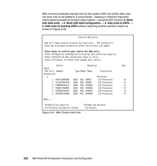 520 IBM PowerVM Virtualization Introduction and Configuration
With mirrored protection started now for the system ASP any further disk units
can from now on be added to it concurrently – keeping in mind the important
notice about bus-level mirroring in step 3 above – using the SST function 3. Work
with disk units  2. Work with disk configuration  2. Add units to ASPs 
3. Add units to existing ASPs without requiring another partition restart as
shown in Figure 5-40.
Figure 5-40 IBM i Confirm Add Units
Confirm Add Units
Add will take several minutes for each unit. The system will
have the displayed protection after the unit(s) are added.
Press Enter to confirm your choice for Add units.
Press F9=Capacity Information to display the resulting capacity.
Press F10=Confirm Add and Balance data on units.
Press F12=Cancel to return and change your choice.
Serial Resource Hot
Spare
ASP Unit Number Type Model Name Protection
Protection
1 Mirrored
1 Y9UCTLXBVQ9G 6B22 050 DD001 I/O Processor N
1 Y2LVHS2WFVCM 6B22 050 DD005 I/O Processor N
2 YYMD6NS9YGL4 6B22 050 DPH002 I/O Processor N
2 YDU8UT78ZHMZ 6B22 050 DPH005 I/O Processor N
3 YZG9ZK2YKVV4 6B22 050 DPH001 I/O Processor N
3 Y6FWEN7UP9DW 6B22 050 DPH004 I/O Processor N
More...
F9=Resulting Capacity F10=Add and Balance
F11=Display Encryption Status F12=Cancel
 