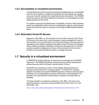 Chapter 1. Introduction 27
1.6.2 Serviceability in virtualized environments
In partitioned environments where business-critical applications are consolidated
onto the same hardware, exceptional availability and serviceability are needed,
to ensure a smooth recovery from unplanned service interruptions. The POWER
Hypervisor ensures that issues affecting one partition do not propagate into other
logical partitions on the server.
For systems requiring the highest levels of availability, functions at the operating
system and application levels need to be investigated to allow for quick recovery
of service for the end users. An example of this might be IBM PowerHA System
Mirror.
1.6.3 Redundant Virtual I/O Servers
Because an AIX, IBM i, or Linux partition can be a client of one or more Virtual
I/O Servers at the same time, a good strategy to improve availability for sets of
client partitions is to connect them to two Virtual I/O Servers. One key reason for
redundancy is the ability to upgrade to the latest Virtual I/O Server technologies
without affecting production workloads. Techniques discussed later in the book
provide redundant configurations for each of the connections from the client
partitions to the external Ethernet network or storage resources.
1.7 Security in a virtualized environment
In POWER5 (and later) offerings, all resources are controlled by the POWER
Hypervisor. The POWER Hypervisor ensures that any partition attempting to
access resources within the system has permission to do so.
PowerVM has introduced a number of technologies allowing partitions to
securely communicate within a physical system. To maintain the complete
isolation of partition resources the POWER Hypervisor enforces communications
standards, as normally applied to external infrastructure communications. For
example, the virtual Ethernet implementation is based on the IEEE 802.1Q
standard.
The Power Systems virtualization architecture, AIX, IBM i, and some Linux
operating systems, have been security certified to the EAL4+ level. For more
information, see:
http://www.ibm.com/systems/power/software/security/solutions.html
 