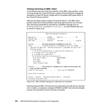 522 IBM PowerVM Virtualization Introduction and Configuration
Testing mirroring on IBM i client
In the following topic we verify the protection of the IBM i client partition, using
mirroring across two Virtual I/O Servers, against Virtual I/O Server outages by
simulating a Virtual I/O Server outage with an immediate HMC power-down of
the Virtual I/O Server partition.
After the simulated sudden outage of Virtual I/O Server 1, the IBM i client
partition loses the mirrored protection with all its disk units from one mirrored
side, becoming suspended as reported by a CPI0949 message such as
Mirrored protection suspended on disk unit 1. for each affected disk unit,
as shown in Figure 5-42.
Figure 5-42 IBM i CPI0949 message for a failed disk unit connection
Note that because IBM i mirroring was not suspended manually but by a (forced)
error condition, as stated by message CPI0949, the IBM i host will automatically
resume mirroring when the error has been corrected.
Additional Message Information
Message ID . . . . . . : CPI0949 Severity . . . . . . . : 99
Message type . . . . . : Information
Date sent . . . . . . : 12/07/10 Time sent . . . . . . : 15:40:07
Message . . . . : Mirrored protection suspended on disk unit 1.
Cause . . . . . : Mirrored protection is suspended on disk unit number 1.
Data has not been lost. Mirrored protection is suspended for one of the
following reasons:
1. The service representative is repairing the storage unit.
2. A storage unit is not operating.
3. A storage unit found errors.
The following identifies the storage unit.
Disk serial number: Y9UCTLXBVQ9G
Disk type: 6B22
Disk model: 050
Device resource name: DD001
Recovery . . . : The system will automatically resume mirroring when the
error has been corrected.
Technical description . . . . . . . . : Error Log ID X'00000000'.
Press Enter to continue.
F3=Exit F6=Print F9=Display message details F12=Cancel
F21=Select assistance level
 