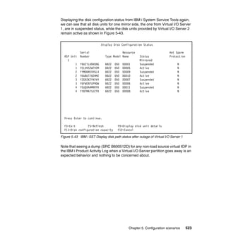Chapter 5. Configuration scenarios 523
Displaying the disk configuration status from IBM i System Service Tools again,
we can see that all disk units for one mirror side, the one from Virtual I/O Server
1, are in suspended status, while the disk units provided by Virtual I/O Server 2
remain active as shown in Figure 5-43.
Figure 5-43 IBM i SST Display disk path status after outage of Virtual I/O Server 1
Note that seeing a dump (SRC B600512D) for any non-load source virtual IOP in
the IBM i Product Activity Log when a Virtual I/O Server partition goes away is an
expected behavior and nothing to be concerned about.
Display Disk Configuration Status
Serial Resource Hot Spare
ASP Unit Number Type Model Name Status Protection
1 Mirrored
1 Y9UCTLXBVQ9G 6B22 050 DD001 Suspended N
1 Y2LVHS2WFVCM 6B22 050 DD005 Active N
2 YYMD6NS9YGL4 6B22 050 DD009 Suspended N
2 YDU8UT78ZHMZ 6B22 050 DD010 Active N
3 YZG9ZK2YKVV4 6B22 050 DD007 Suspended N
3 Y6FWEN7UP9DW 6B22 050 DD006 Active N
4 Y5UQXAAMRRYR 6B22 050 DD011 Suspended N
4 YY8TMA75JZTR 6B22 050 DD008 Active N
Press Enter to continue.
F3=Exit F5=Refresh F9=Display disk unit details
F11=Disk configuration capacity F12=Cancel
 
