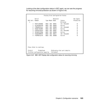 Chapter 5. Configuration scenarios 525
Looking at the disk configuration status in SST again, we can see the progress
for resuming mirrored protection as shown in Figure 5-45.
Figure 5-45 IBM i SST Display disk configuration status for resuming mirroring
Display Disk Configuration Status
Serial Resource Hot Spare
ASP Unit Number Type Model Name Status Protection
1 Mirrored
1 Y9UCTLXBVQ9G 6B22 050 DD001 35 % Resumed N
1 Y2LVHS2WFVCM 6B22 050 DD005 Active N
2 YYMD6NS9YGL4 6B22 050 DD009 34 % Resumed N
2 YDU8UT78ZHMZ 6B22 050 DD010 Active N
3 YZG9ZK2YKVV4 6B22 050 DD007 43 % Resumed N
3 Y6FWEN7UP9DW 6B22 050 DD006 Active N
4 Y5UQXAAMRRYR 6B22 050 DD011 36 % Resumed N
4 YY8TMA75JZTR 6B22 050 DD008 Active N
Press Enter to continue.
F3=Exit F5=Refresh F9=Display disk unit details
F11=Disk configuration capacity F12=Cancel
 