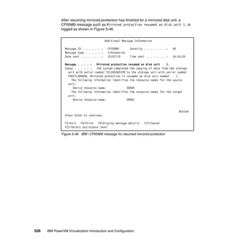 526 IBM PowerVM Virtualization Introduction and Configuration
After resuming mirrored protection has finished for a mirrored disk unit, a
CPI0989 message such as Mirrored protection resumed on disk unit 1. is
logged as shown in Figure 5-46.
Figure 5-46 IBM i CPI0989 message for resumed mirrored protection
Additional Message Information
Message ID . . . . . . : CPI0989 Severity . . . . . . . : 40
Message type . . . . . : Information
Date sent . . . . . . : 12/07/10 Time sent . . . . . . : 16:24:05
Message . . . . : Mirrored protection resumed on disk unit 1.
Cause . . . . . : The system completed the copying of data from the storage
unit with serial number Y2LVHS2WFVCM to the storage unit with serial number
Y9UCTLXBVQ9G. Mirrored protection is resumed on disk unit number 1.
The following information identifies the resource names for the source
unit:
Device resource name: DD005
The following information identifies the resource names for the target
unit:
Device resource name: DD001
Bottom
Press Enter to continue.
F3=Exit F6=Print F9=Display message details F12=Cancel
F21=Select assistance level
 