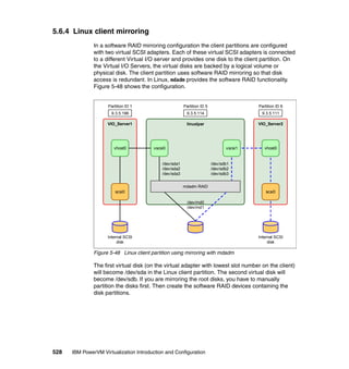 528 IBM PowerVM Virtualization Introduction and Configuration
5.6.4 Linux client mirroring
In a software RAID mirroring configuration the client partitions are configured
with two virtual SCSI adapters. Each of these virtual SCSI adapters is connected
to a different Virtual I/O server and provides one disk to the client partition. On
the Virtual I/O Servers, the virtual disks are backed by a logical volume or
physical disk. The client partition uses software RAID mirroring so that disk
access is redundant. In Linux, mdadm provides the software RAID functionality.
Figure 5-48 shows the configuration.
Figure 5-48 Linux client partition using mirroring with mdadm
The first virtual disk (on the virtual adapter with lowest slot number on the client)
will become /dev/sda in the Linux client partition. The second virtual disk will
become /dev/sdb. If you are mirroring the root disks, you have to manually
partition the disks first. Then create the software RAID devices containing the
disk partitions.
VIO_Server1
9.3.5.196
Partition ID 1
linuxlpar
/dev/sda1
/dev/sda2
/dev/sda3
9.3.5.114
Partition ID 5
VIO_Server2
9.3.5.111
Partition ID 6
vhost0 vscsi0
/dev/sdb1
/dev/sdb2
/dev/sdb3
vscsi1
mdadm RAID
/dev/md0
/dev/md1
vhost0
scsi0scsi0
Internal SCSI
disk
Internal SCSI
disk
 