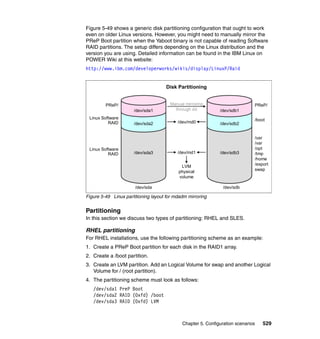 Chapter 5. Configuration scenarios 529
Figure 5-49 shows a generic disk partitioning configuration that ought to work
even on older Linux versions. However, you might need to manually mirror the
PReP Boot partition when the Yaboot binary is not capable of reading Software
RAID partitions. The setup differs depending on the Linux distribution and the
version you are using. Detailed information can be found in the IBM Linux on
POWER Wiki at this website:
http://www.ibm.com/developerworks/wikis/display/LinuxP/Raid
Figure 5-49 Linux partitioning layout for mdadm mirroring
Partitioning
In this section we discuss two types of partitioning: RHEL and SLES.
RHEL partitioning
For RHEL installations, use the following partitioning scheme as an example:
1. Create a PReP Boot partition for each disk in the RAID1 array.
2. Create a /boot partition.
3. Create an LVM partition. Add an Logical Volume for swap and another Logical
Volume for / (root partition).
4. The partitioning scheme must look as follows:
/dev/sda1 PreP Boot
/dev/sda2 RAID (0xfd) /boot
/dev/sda3 RAID (0xfd) LVM
/dev/sda
PReP/
/dev/sda3
/dev/sda2
/dev/sda1
Linux Software
RAID
Linux Software
RAID
Manual mirroring
through dd
/dev/md0
/dev/md1
LVM
physical
volume
PReP/
/boot
/usr
/var
/opt
/tmp
/home
/export
swap
/dev/sdb
/dev/sdb3
/dev/sdb2
/dev/sdb1
Disk Partitioning
 