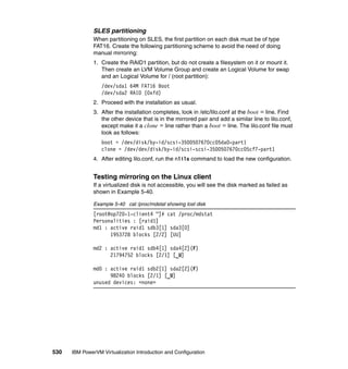 530 IBM PowerVM Virtualization Introduction and Configuration
SLES partitioning
When partitioning on SLES, the first partition on each disk must be of type
FAT16. Create the following partitioning scheme to avoid the need of doing
manual mirroring:
1. Create the RAID1 partition, but do not create a filesystem on it or mount it.
Then create an LVM Volume Group and create an Logical Volume for swap
and an Logical Volume for / (root partition):
/dev/sda1 64M FAT16 Boot
/dev/sda2 RAID (0xfd)
2. Proceed with the installation as usual.
3. After the installation completes, look in /etc/lilo.conf at the boot = line. Find
the other device that is in the mirrored pair and add a similar line to lilo.conf,
except make it a clone = line rather than a boot = line. The lilo.conf file must
look as follows:
boot = /dev/disk/by-id/scsi-3500507670cc05da0-part1
clone = /dev/dev/disk/by-id/scsi-scsi-3500507670cc05cf7-part1
4. After editing lilo.conf, run the nlilo command to load the new configuration.
Testing mirroring on the Linux client
If a virtualized disk is not accessible, you will see the disk marked as failed as
shown in Example 5-40.
Example 5-40 cat /proc/mdstat showing lost disk
[root@op720-1-client4 ~]# cat /proc/mdstat
Personalities : [raid1]
md1 : active raid1 sdb3[1] sda3[0]
1953728 blocks [2/2] [UU]
md2 : active raid1 sdb4[1] sda4[2](F)
21794752 blocks [2/1] [_U]
md0 : active raid1 sdb2[1] sda2[2](F)
98240 blocks [2/1] [_U]
unused devices: <none>
 