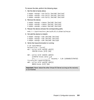 Chapter 5. Configuration scenarios 531
To recover the disk, perform the following steps:
1. Set the disk to faulty status:
# mdadm --manage --set-faulty /dev/md0 /dev/sda2
# mdadm --manage --set-faulty /dev/md1 /dev/sda3
# mdadm --manage --set-faulty /dev/md2 /dev/sda4
2. Remove the device:
# mdadm --manage --remove /dev/md0 /dev/sda2
# mdadm --manage --remove /dev/md1 /dev/sda3
# mdadm --manage --remove /dev/md2 /dev/sda4
3. Rescan the device (choose the corresponding path):
echo 1 > /sys/class/scsi_device/0:0:1:0/device/rescan
4. Hot add the device to mdadm:
# mdadm --manage --add /dev/md0 /dev/sda2
# mdadm --manage --add /dev/md1 /dev/sda3
# mdadm --manage --add /dev/md2 /dev/sda4
5. Verify that resynchronization is running:
# cat /proc/mdstat
Personalities : [raid1]
md1 : active raid1 sda3[0] sdb3[1]
1953728 blocks [2/2] [UU]
md2 : active raid1 sda4[2] sdb4[1]
21794752 blocks [2/1] [_U]
[=>...................] recovery = 5.8% (1285600/21794752)
finish=8.2min speed=41470K/sec
md0 : active raid1 sda2[0] sdb2[1]
98240 blocks [2/2] [UU]
Important: Never reboot the other Virtual I/O Server as long as the recovery
is not finished.
 