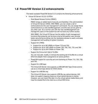 28 IBM PowerVM Virtualization Introduction and Configuration
1.8 PowerVM Version 2.2 enhancements
The latest available PowerVM Version 2.2 contains the following enhancements:
Virtual I/O Server V2.2.0.10 FP24:
– Role Based Access Control (RBAC):
RBAC brings an added level of security and flexibility in the administration
of Virtual I/O Server (VIOS). With RBAC, you can create a set of
authorizations for the user management commands. You can assign these
authorizations to a role UserManagement, and this role can be given to
any other user. So a normal user with the role UserManagement can
manage the users on the system but will not have any further access.
With RBAC, the Virtual I/O Server has the ability of split management
functions that presently can be done only by the padmin user, provide
better security by providing only the necessary access to users, and easy
management and auditing of system functions.
– Support for LPARs:
• Support for up to 80 LPARs on Power 710 and 720
• Support for up to 160 LPARs on Power 730, 740, 750, 770, and 780
• Support for up to 254 LPARs on Power 795.
– Support for Concurrent Add of VLANs:
You can now add, modify, or remove the existing set of VLANs for a virtual
Ethernet adapter that is assigned to an active partition.
– PowerVM support for sub-chip per-core licensing on Power 710, 720, 730,
and 740.
– Support for USB tape:
The Virtual I/O Server now supports a USB DAT-320 Tape Drives and its
use as a virtual tape device for VIOS clients.
– Support for USB Blu-ray:
The Virtual I/O Server now supports USB Blu-ray optical devices. AIX
does not support mapping these as virtual optical devices to clients.
However, you can import the disk in to the virtual optical media library and
map the created file to the client as a virtual DVD drive.
 