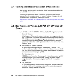 534 IBM PowerVM Virtualization Introduction and Configuration
A.1 Tracking the latest virtualization enhancements
The following sections provide an overview of new features released for recent
Virtual I/O Server versions.
However, the development of new functions for virtualization is an ongoing
process. Therefore, it is best to visit the following website, where you can find
more information about the new and existing features:
http://www14.software.ibm.com/webapp/set2/sas/f/vios/documentation/home
.html
A.2 New features in Version 2.2 FP24-SP1 of Virtual I/O
Server
Virtual I/O Server Version 2.2 FP24-SP1 includes the following enhancements:
Suspend / Resume:
Using Suspend / Resume, clients can provide long-term suspension (greater
than 5-10 seconds) of partitions, saving partition state (memory, NVRAM, and
VSP state) on persistent storage, freeing server resources that were in use by
that partition, restoring partition state to server resources, and resuming
operation of that partition and its applications either on the same server or on
a different server.
Requirements for Suspend / Resume:
All resources must be virtualized prior to suspending a partition. If the
partition is to be resumed on a different server, then the shared external I/O
(disk and LAN) must remain identical. Suspend / Resume works with AIX and
Linux workloads when managed by HMC.
Shared storage pools:
VIOS 2.2 allows the creation of storage pools that can be accessed by VIOS
partitions deployed across multiple Power Systems servers so that an
assigned allocation of storage capacity can be efficiently managed and
shared.
Thin provisioning:
VIOS 2.2 supports highly efficient storage provisioning, whereby virtualized
workloads in VMs can have storage resources from a shared storage pool
dynamically added or released as required.
 
