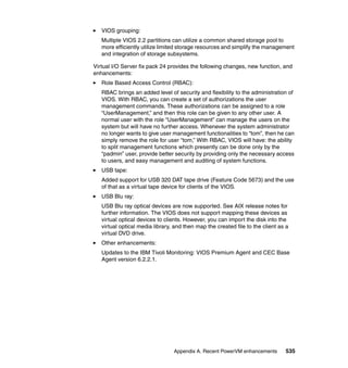 Appendix A. Recent PowerVM enhancements 535
VIOS grouping:
Multiple VIOS 2.2 partitions can utilize a common shared storage pool to
more efficiently utilize limited storage resources and simplify the management
and integration of storage subsystems.
Virtual I/O Server fix pack 24 provides the following changes, new function, and
enhancements:
Role Based Access Control (RBAC):
RBAC brings an added level of security and flexibility to the administration of
VIOS. With RBAC, you can create a set of authorizations the user
management commands. These authorizations can be assigned to a role
“UserManagement,” and then this role can be given to any other user. A
normal user with the role “UserManagement” can manage the users on the
system but will have no further access. Whenever the system administrator
no longer wants to give user management functionalities to “tom”, then he can
simply remove the role for user “tom,” With RBAC, VIOS will have: the ability
to split management functions which presently can be done only by the
“padmin” user, provide better security by providing only the necessary access
to users, and easy management and auditing of system functions.
USB tape:
Added support for USB 320 DAT tape drive (Feature Code 5673) and the use
of that as a virtual tape device for clients of the VIOS.
USB Blu ray:
USB Blu ray optical devices are now supported. See AIX release notes for
further information. The VIOS does not support mapping these devices as
virtual optical devices to clients. However, you can import the disk into the
virtual optical media library, and then map the created file to the client as a
virtual DVD drive.
Other enhancements:
Updates to the IBM Tivoli Monitoring: VIOS Premium Agent and CEC Base
Agent version 6.2.2.1.
 