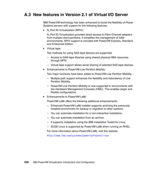 536 IBM PowerVM Virtualization Introduction and Configuration
A.3 New features in Version 2.1 of Virtual I/O Server
IBM PowerVM technology has been enhanced to boost the flexibility of Power
Systems servers with support for the following features:
N_Port ID Virtualization (NPIV):
N_Port ID Virtualization provides direct access to Fibre Channel adapters
from multiple client partitions. It simplifies the management of SAN
environments. NPIV support is included with PowerVM Express, Standard,
and Enterprise Edition.
Virtual tape:
Two methods for using SAS tape devices are supported:
– Access to SAN tape libraries using shared physical HBA resources
through NPIV.
– Virtual tape support allows serial sharing of selected SAS tape devices.
Enhancements to PowerVM Live Partition Mobility:
Two major functions have been added to PowerVM Live Partition Mobility:
– Multiple path support enhances the flexibility and redundancy of Live
Partition Mobility.
– PowerVM Live Partition Mobility is now supported in environments with
two Hardware Management Consoles (HMC). This enables larger and
flexible configurations.
Enhancements to PowerVM Lx86:
PowerVM Lx86 offers the following additional enhancements:
– Enhanced PowerVM Lx86 installer supports archiving the previously
installed environment for backup or migration to other systems.
– You can automate installation for a non-interactive installation.
– You can automate installation from an archive.
– It supports installation using the IBM Installation Toolkit for Linux.
– SUSE Linux is supported by PowerVM Lx86 when running on RHEL.
For more information about PowerVM Lx86, visit this website:
http://www.ibm.com/systems/power/software/linux
 