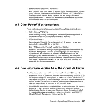 Appendix A. Recent PowerVM enhancements 537
Enhancements to PowerVM monitoring:
New functions have been added to monitor logical volumes statistics, volume
group statistics, network and Shared Ethernet Adapter (SEA) statistics and
disk service time metrics. A new topasrec tool will help you to record
monitoring statistics. A window has also been added to enable you to view
Virtual I/O Server and Client throughput.
A.4 Other PowerVM enhancements
There are three additional enhancements for PowerVM, as described here:
Active Memory™ Sharing:
Active Memory Sharing will intelligently flow memory from one partition to
another for increased utilization and flexibility of memory.
IP Version 6 Support:
Beginning with Virtual I/O Server Version 1.5.2, IP Version 6 is now also
supported in a Virtual I/O Server partition.
Dual HMC support for PowerVM Live Partition Mobility:
PowerVM Live Partition Mobility is now supported in environments with two
Hardware Management Consoles supporting larger and more flexible
configurations. Partitions can be migrated between systems that are
managed by two independent HMCs (a case commonly occurring prior to
server consolidation where a distributed set of systems are consolidated).
This support is provided for AIX V5.3, AIX V6.1, and Linux partitions on
POWER6 processor-based servers.
A.5 New features in Version 1.5 of the Virtual I/O Server
The following functions are enabled or enhanced for Virtual I/O Server 1.5:
File-backed virtual SCSI devices. Provides additional flexibility for virtual SCSI
device provisioning and management. In addition to backing a Virtual SCSI
device (disk or optical) by physical storage, a virtual SCSI device can now be
backed by a file. All virtual SCSI devices, including file-backed virtual SCSI
devices, are accessed as standard SCSI-compliant LUNs.
Virtual I/O Server installation media includes an expansion pack that delivers
additional Virtual I/O Server Security functionality: Kerberos (Network
Authentication Service for users and Client and Server Applications), LDAP
(Lightweight Directory Access Protocol client functionality), and SNMP V3
(Simple Network Management Protocol Version 3).
 