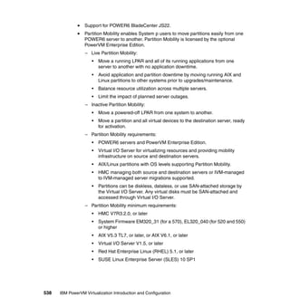 538 IBM PowerVM Virtualization Introduction and Configuration
Support for POWER6 BladeCenter JS22.
Partition Mobility enables System p users to move partitions easily from one
POWER6 server to another. Partition Mobility is licensed by the optional
PowerVM Enterprise Edition.
– Live Partition Mobility:
• Move a running LPAR and all of its running applications from one
server to another with no application downtime.
• Avoid application and partition downtime by moving running AIX and
Linux partitions to other systems prior to upgrades/maintenance.
• Balance resource utilization across multiple servers.
• Limit the impact of planned server outages.
– Inactive Partition Mobility:
• Move a powered-off LPAR from one system to another.
• Move a partition and all virtual devices to the destination server, ready
for activation.
– Partition Mobility requirements:
• POWER6 servers and PowerVM Enterprise Edition.
• Virtual I/O Server for virtualizing resources and providing mobility
infrastructure on source and destination servers.
• AIX/Linux partitions with OS levels supporting Partition Mobility.
• HMC managing both source and destination servers or IVM-managed
to IVM-managed server migrations supported.
• Partitions can be diskless, dataless, or use SAN-attached storage by
the Virtual I/O Server. Any virtual disks must be SAN-attached and
accessed through Virtual I/O Server.
– Partition Mobility minimum requirements:
• HMC V7R3.2.0, or later
• System Firmware EM320_31 (for a 570), EL320_040 (for 520 and 550)
or higher
• AIX V5.3 TL7, or later, or AIX V6.1, or later
• Virtual I/O Server V1.5, or later
• Red Hat Enterprise Linux (RHEL) 5.1, or later
• SUSE Linux Enterprise Server (SLES) 10 SP1
 