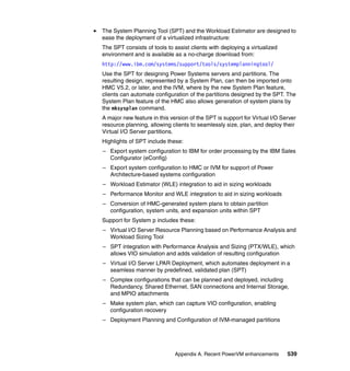 Appendix A. Recent PowerVM enhancements 539
The System Planning Tool (SPT) and the Workload Estimator are designed to
ease the deployment of a virtualized infrastructure:
The SPT consists of tools to assist clients with deploying a virtualized
environment and is available as a no-charge download from:
http://www.ibm.com/systems/support/tools/systemplanningtool/
Use the SPT for designing Power Systems servers and partitions. The
resulting design, represented by a System Plan, can then be imported onto
HMC V5.2, or later, and the IVM, where by the new System Plan feature,
clients can automate configuration of the partitions designed by the SPT. The
System Plan feature of the HMC also allows generation of system plans by
the mksysplan command.
A major new feature in this version of the SPT is support for Virtual I/O Server
resource planning, allowing clients to seamlessly size, plan, and deploy their
Virtual I/O Server partitions.
Highlights of SPT include these:
– Export system configuration to IBM for order processing by the IBM Sales
Configurator (eConfig)
– Export system configuration to HMC or IVM for support of Power
Architecture-based systems configuration
– Workload Estimator (WLE) integration to aid in sizing workloads
– Performance Monitor and WLE integration to aid in sizing workloads
– Conversion of HMC-generated system plans to obtain partition
configuration, system units, and expansion units within SPT
Support for System p includes these:
– Virtual I/O Server Resource Planning based on Performance Analysis and
Workload Sizing Tool
– SPT integration with Performance Analysis and Sizing (PTX/WLE), which
allows VIO simulation and adds validation of resulting configuration
– Virtual I/O Server LPAR Deployment, which automates deployment in a
seamless manner by predefined, validated plan (SPT)
– Complex configurations that can be planned and deployed, including
Redundancy, Shared Ethernet, SAN connections and Internal Storage,
and MPIO attachments
– Make system plan, which can capture VIO configuration, enabling
configuration recovery
– Deployment Planning and Configuration of IVM-managed partitions
 