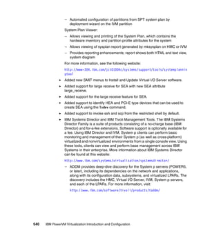 540 IBM PowerVM Virtualization Introduction and Configuration
– Automated configuration of partitions from SPT system plan by
deployment wizard on the IVM partition
System Plan Viewer:
– Allows viewing and printing of the System Plan, which contains the
hardware inventory and partition profile attributes for the system
– Allows viewing of sysplan report generated by mksysplan on HMC or IVM
– Provides reporting enhancements; report shows both HTML and text view,
system diagram
For more information, see the following website:
http://www-304.ibm.com/jct01004c/systems/support/tools/systemplannin
gtool
Added new SMIT menus to Install and Update Virtual I/O Server software.
Added support for large receive for SEA with new SEA attribute
large_receive.
Added support for the large receive feature for SEA.
Added support to identify HEA and PCI-E type devices that can be used to
create SEA using the lsdev command.
Added support to invoke ssh and scp from the restricted shell by default.
IBM Systems Director and IBM Tivoli Management Tools. The IBM Systems
Director Family is a suite of products consisting of a no-charge base (IBM
Director) and for-a-fee extensions. Software support is optionally available for
a fee. Using IBM Director and IVM, System p clients can perform basic
monitoring and management of their System p (as well as cross-platform)
virtualized and nonvirtualized environments from a single console view. Using
these tools, clients can view and perform base management across IBM
Systems in their enterprise. More information about IBM Systems Director
can be found at this website:
http://www.ibm.com/systems/virtualization/systemsdirector/
– ADDM provides deep-dive discovery for the System p servers (POWER5,
or later), including its dependencies on the network and applications,
along with its configuration data, subsystems, and virtualized LPARs. The
discovery includes the HMC, Virtual I/O Server, IVM, System p servers,
and each of the LPARs. For more information, visit:
http://www.ibm.com/software/tivoli/products/taddm/
 