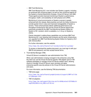 Appendix A. Recent PowerVM enhancements 541
– IBM Tivoli Monitoring:
IBM Tivoli Monitoring V6.1 now includes new System p agents, including
an enhanced AIX monitoring agent, as well as new monitoring agents for
the System p Central Electronics Complex, Virtual I/O Server, and HMC.
These agents provide improved monitoring of System p performance,
throughput, health, and availability, for both physical and LPARs.
Monitoring of virtual environments on System p servers is greatly
enhanced with this release. Best practices are built into these monitors to
provide quicker time to value and improved manageability of System p
servers. These enhancements deliver additional performance and
throughput monitoring for AIX and the Virtual I/O Server beyond that
previously provided by the IBM Tivoli Monitoring System Edition for
System p V6.1 product, which is available at no charge to System p
clients.
Clients interested in adding these capabilities can purchase IBM Tivoli
Monitoring V6.1 and, because both products use the same infrastructure,
can upgrade from IBM Tivoli Monitoring System Edition for System p V6.1
with minimal effort.
For further information, see this website:
http://www.ibm.com/software/tivoli/products/monitor-systemp/
To access or download the readme document, you must sign in with your
IBM ID and password, and then accept license terms.
Tivoli Identity Manager (TIM):
Virtual I/O Server is enabled for user administration from TIM.
When user administration is being managed in the enterprise using TIM,
the client can use the Virtual I/O Server-specific TIM adapter (part of TIM
software packages) to manage Virtual I/O Server-related users, allowing
clients to manage Virtual I/O Server users centrally and apply
enterprise-specific security policies to the Virtual I/O Server administrators
and users.
For more information, see the following TIM documentation:
– TIM home page:
http://www.ibm.com/software/sysmgmt/products/support/IBMTivoliIde
ntityManager.html
– TIM 4.6 adapters:
http://www.ibm.com/support/docview.wss?rs=644&context=SSTFWV&uid=
swg21246156&loc=en_US&cs=utf-8<=en
 