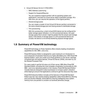 Chapter 1. Introduction 29
Virtual I/O Server V2.2.0.11 FP24 SP01:
– MAC Address customizing
– Support for Suspend/Resume:
You can suspend a logical partition with its operating system and
applications, and store its virtual server state to persistent storage. At a
later time, you can resume the operation of the logical partition.
– Shared storage pools:
You can create a cluster of one Virtual I/O Server partition connected to
the same shared storage pool and having access to distributed storage.
– Thin provisioning:
With thin provisioning, a client virtual-SCSI device can be configured for
better storage space utilization. In a thin-provisioned device, the used
storage space that is shown might be greater that the actual used storage
space. If the blocks of storage space in a thin-provisioned device are
unused, the device is not entirely backed by physical storage space.
1.9 Summary of PowerVM technology
PowerVM technology on Power Systems offers industry leading virtualization
capabilities for AIX, IBM i, and Linux.
PowerVM Express Edition is designed for users looking for an introduction to
more advanced virtualization features at a highly affordable price. With PowerVM
Express Edition, users can create up to three partitions on the server, leverage
virtualized disk and optical devices, Virtual I/O Server (VIOS), and even try out
the Shared Processor Pool.
For users ready to get the full value out of their server, IBM offers PowerVM
Standard Edition, providing the most complete virtualization functionality for AIX,
IBM i, and Linux operating systems in the industry. PowerVM Standard Edition
includes features designed to allow businesses to increase system utilization;
while helping to ensure that applications continue to get the resources they need.
PowerVM Enterprise Edition includes all the features of PowerVM Standard
Edition plus two new industry-leading capabilities called Active Memory Sharing
and Live Partition Mobility. Active Memory Sharing intelligently flows system
memory from one partition to another as workload demands change.
 