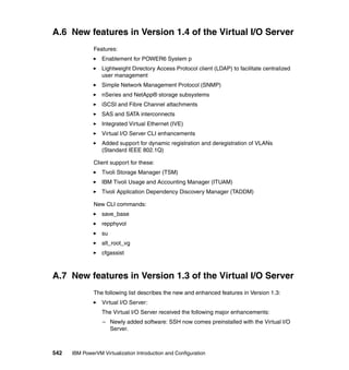 542 IBM PowerVM Virtualization Introduction and Configuration
A.6 New features in Version 1.4 of the Virtual I/O Server
Features:
Enablement for POWER6 System p
Lightweight Directory Access Protocol client (LDAP) to facilitate centralized
user management
Simple Network Management Protocol (SNMP)
nSeries and NetApp® storage subsystems
iSCSI and Fibre Channel attachments
SAS and SATA interconnects
Integrated Virtual Ethernet (IVE)
Virtual I/O Server CLI enhancements
Added support for dynamic registration and deregistration of VLANs
(Standard IEEE 802.1Q)
Client support for these:
Tivoli Storage Manager (TSM)
IBM Tivoli Usage and Accounting Manager (ITUAM)
Tivoli Application Dependency Discovery Manager (TADDM)
New CLI commands:
save_base
repphyvol
su
alt_root_vg
cfgassist
A.7 New features in Version 1.3 of the Virtual I/O Server
The following list describes the new and enhanced features in Version 1.3:
Virtual I/O Server:
The Virtual I/O Server received the following major enhancements:
– Newly added software: SSH now comes preinstalled with the Virtual I/O
Server.
 