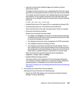 Appendix A. Recent PowerVM enhancements 543
– Improved monitoring with additional topas and viostat command
performance metrics.
The topas command received a new -cecdisp flag that shows the overall
performance of the physical machine as well as the load on active LPARs.
The viostat command received a new -extdisk flag that shows detailed
disk statistics. For the viostat command to work with disk history, the
system has to be changed to keep the measurements using the following
command:
$ chdev -dev sys0 -attr iostat=true
– Enabled Performance (PTX) agent (PTX is a separately purchased LPP.)
– Increased performance for virtual SCSI and virtual Ethernet
Due to improvements in the code, the performance of both is increased.
– Enhanced command-line interface:
Several new commands have been added:
• The wklmgr and wkldagent commands for handling Workload Manager.
If enabled, they can be used to record performance data that can then
be analyzed by wkldout and viewed.
• The chtcpip command for online management of TCP/IP parameters.
• The crontab command for handling cron jobs.
• The viosecure command for handling the security settings. This is in
fact a central point to control security settings of the Virtual I/O Server,
also handling the local firewall settings to secure the Virtual I/O Server
based either on standard values or customized on a per-port basis.
Other commands that received enhancements are startnetsvc,
stopnetsvc, lstcpip, lsdev, and mkbdsp.
– Enabled additional storage solutions:
This feature refers to the enablement of N series Storage Subsystems.
The complete and always updated list of supported storage subsystems,
operating systems, and adapters can be found at this website:
http://www14.software.ibm.com/webapp/set2/sas/f/vios/documentation/da
tasheet.html
Virtual SCSI and shared Fibre Channel adapters:
Disk-based I/O was enhanced in the following ways:
– Support for iSCSI TOE adapter and virtual devices backed by System
Storage™ N series iSCSI disks
 