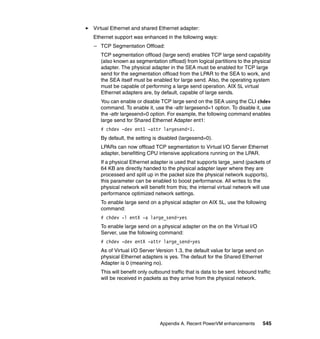 Appendix A. Recent PowerVM enhancements 545
Virtual Ethernet and shared Ethernet adapter:
Ethernet support was enhanced in the following ways:
– TCP Segmentation Offload:
TCP segmentation offload (large send) enables TCP large send capability
(also known as segmentation offload) from logical partitions to the physical
adapter. The physical adapter in the SEA must be enabled for TCP large
send for the segmentation offload from the LPAR to the SEA to work, and
the SEA itself must be enabled for large send. Also, the operating system
must be capable of performing a large send operation. AIX 5L virtual
Ethernet adapters are, by default, capable of large sends.
You can enable or disable TCP large send on the SEA using the CLI chdev
command. To enable it, use the -attr largesend=1 option. To disable it, use
the -attr largesend=0 option. For example, the following command enables
large send for Shared Ethernet Adapter ent1:
# chdev -dev ent1 -attr largesend=1.
By default, the setting is disabled (largesend=0).
LPARs can now offload TCP segmentation to Virtual I/O Server Ethernet
adapter, benefitting CPU intensive applications running on the LPAR.
If a physical Ethernet adapter is used that supports large_send (packets of
64 KB are directly handed to the physical adapter layer where they are
processed and split up in the packet size the physical network supports),
this parameter can be enabled to boost performance. All writes to the
physical network will benefit from this; the internal virtual network will use
performance optimized network settings.
To enable large send on a physical adapter on AIX 5L, use the following
command:
# chdev -l entX -a large_send=yes
To enable large send on a physical adapter on the on the Virtual I/O
Server, use the following command:
# chdev -dev entX -attr large_send=yes
As of Virtual I/O Server Version 1.3, the default value for large send on
physical Ethernet adapters is yes. The default for the Shared Ethernet
Adapter is 0 (meaning no).
This will benefit only outbound traffic that is data to be sent. Inbound traffic
will be received in packets as they arrive from the physical network.
 
