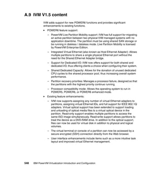 548 IBM PowerVM Virtualization Introduction and Configuration
A.9 IVM V1.5 content
IVM adds support for new POWER6 functions and provides significant
enhancements to existing functions.
POWER6 feature support:
– PowerVM Live Partition Mobility support: IVM has full support for migrating
an active partition between two physical IVM managed systems with no
application downtime. The partition must be using shared SAN storage or
be running in diskless / dataless mode. Live Partition Mobility is licensed
by PowerVM Enterprise Edition.
– Integrated Virtual Ethernet (also known as Host Ethernet Adapter): Allows
multiple partitions to share a single physical Ethernet port without the
need for the Shared Ethernet Adapter bridge.
– Support for Dedicated I/O: IVM now offers support for both shared and
dedicated I/O, thus offering clients a choice when configuring their system.
– Shared Dedicated Capacity: Allows for the donation of unused dedicated
CPU cycles to the shared processor pool, thus increasing overall system
performance.
– Partition recovery priorities: Manages a processor failure, designed so that
the partitions with the highest priority continue running.
– Processor compatibility mode: Allows the operating system to run in
POWER5, POWER6, or POWER6 enhanced mode.
Existing feature enhancements:
– IVM now supports assigning any number of virtual Ethernet adapters to
partitions, assigning virtual Ethernet IDs, and full support for IEEE 802.1Q
adapters. Virtual optical support has been extended to support loading
and unloading of optical media files to a virtual optical device in the
partition. Read-only support enables multiple partitions to access the
same ISO image simultaneously. Read-write support allows partitions to
treat the device as a DVD-RAM drive. In addition to the optical support,
files can now be used for virtual disk in addition to physical and logical
volumes.
– The virtual terminal or console of a partition can now be accessed by a
secure encrypted (SSH) connection directly from the Web browser.
– User interface enhancements include items such as a more intuitive task
layout and improved virtual Ethernet management.
 