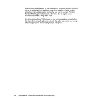 30 IBM PowerVM Virtualization Introduction and Configuration
Live Partition Mobility allows for the movement of a running partition from one
server to another with no application downtime, resulting in better system
utilization, improved application availability, and energy savings. With Live
Partition Mobility, planned application downtime due to regular server
maintenance can be a thing of the past.
Combining these PowerVM features, we can help today’s businesses further
transform their computing departments into the agile, responsive, and energy
efficient organization demanded by today’s enterprises.
 