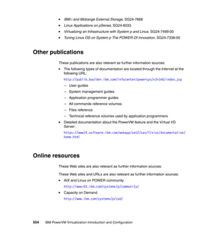 554 IBM PowerVM Virtualization Introduction and Configuration
IBM i and Midrange External Storage, SG24-7668
Linux Applications on pSeries, SG24-6033
Virtualizing an Infrastructure with System p and Linux, SG24-7499-00
Tuning Linux OS on System p The POWER Of Innovation, SG24-7338-00
Other publications
These publications are also relevant as further information sources:
The following types of documentation are located through the Internet at the
following URL:
http://publib.boulder.ibm.com/infocenter/powersys/v3r1m5/index.jsp
– User guides
– System management guides
– Application programmer guides
– All commands reference volumes
– Files reference
– Technical reference volumes used by application programmers
Detailed documentation about the PowerVM feature and the Virtual I/O
Server:
https://www14.software.ibm.com/webapp/set2/sas/f/vios/documentation/
home.html
Online resources
These Web sites are also relevant as further information sources:
These Web sites and URLs are also relevant as further information sources:
AIX and Linux on POWER community
http://www-03.ibm.com/systems/p/community/
Capacity on Demand
http://www.ibm.com/systems/p/cod/
 
