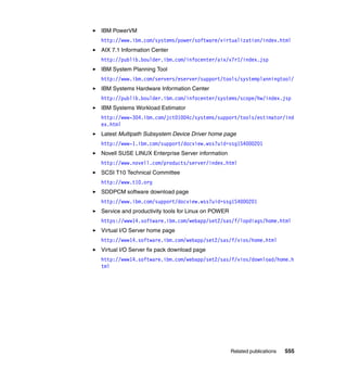 Related publications 555
IBM PowerVM
http://www.ibm.com/systems/power/software/virtualization/index.html
AIX 7.1 Information Center
http://publib.boulder.ibm.com/infocenter/aix/v7r1/index.jsp
IBM System Planning Tool
http://www.ibm.com/servers/eserver/support/tools/systemplanningtool/
IBM Systems Hardware Information Center
http://publib.boulder.ibm.com/infocenter/systems/scope/hw/index.jsp
IBM Systems Workload Estimator
http://www-304.ibm.com/jct01004c/systems/support/tools/estimator/ind
ex.html
Latest Multipath Subsystem Device Driver home page
http://www-1.ibm.com/support/docview.wss?uid=ssg1S4000201
Novell SUSE LINUX Enterprise Server information
http://www.novell.com/products/server/index.html
SCSI T10 Technical Committee
http://www.t10.org
SDDPCM software download page
http://www.ibm.com/support/docview.wss?uid=ssg1S4000201
Service and productivity tools for Linux on POWER
https://www14.software.ibm.com/webapp/set2/sas/f/lopdiags/home.html
Virtual I/O Server home page
http://www14.software.ibm.com/webapp/set2/sas/f/vios/home.html
Virtual I/O Server fix pack download page
http://www14.software.ibm.com/webapp/set2/sas/f/vios/download/home.h
tml
 