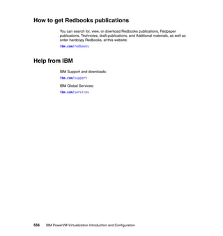 556 IBM PowerVM Virtualization Introduction and Configuration
How to get Redbooks publications
You can search for, view, or download Redbooks publications, Redpaper
publications, Technotes, draft publications, and Additional materials, as well as
order hardcopy Redbooks, at this website:
ibm.com/redbooks
Help from IBM
IBM Support and downloads:
ibm.com/support
IBM Global Services:
ibm.com/services
 