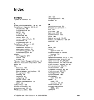 © Copyright IBM Corp. 2010-2011. All rights reserved. 557
Index
Symbols
.sysplan file extension 327
A
access external network flag 254, 301, 398
Active Memory Expansion 84, 88, 347
characteristics 85
compressed pool 90
DLPAR 350
enabling 348
feature code 88
memory deficit 90
memory expansion factor 89
requirements 88
uncompressed pool 90
Active Memory Sharing 84, 537
characteristics 85
Live Partition Migration 87
paging space partition 86
shared memory partition 86
shared memory pool 86
adapter
list of supported 543
network 153
physical 46
Advanced System Management Interface 38
advanced virtualization configurations 379
affinity 45
AIX
boot image 198
EtherChannel 154
Ethernet adapters and interfaces 153
link aggregation 154
mirroring 500
monitoring 46
multipathing 470
network adapter 153
network interface backup 154
SMIT 200
alert command 123
alt_root_vg command 542
amepat command 90, 347
APV Enterprise Edition 538
ARP 159
assigned processor 186
autoyast 321
B
backupios command 261
bindprocessor command 54
boot 106
boot image 198
boot mode, SMS 250
bootlist command 500
BootP 149
bosboot command 198, 500
bridging, virtual Ethernet 159, 164
broadcast 159
C
cache 196
capacity
upper boundary 53
Capacity Upgrade on Demand
licensing 190
capped 54
capped micro-partition 50, 55, 61, 203
cfgassist command 218, 257, 440
cfgdev command 258, 272, 282
cfgmgr command 111, 117, 273, 282
chdev command 388–389, 393, 463
chhwres command 131, 415
chkdev command 128
chlparstate command 362, 369
chpath command 387, 474
chsyscfg command 358
chtcpip command 543
client adapter
virtual SCSI 110
cluster 120
create 373
repository 373, 375
cluster command 374
command line interface
IOSCLI 218
commands
 