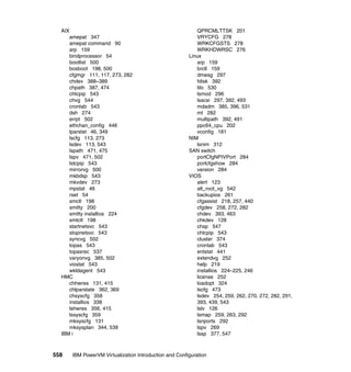 558 IBM PowerVM Virtualization Introduction and Configuration
AIX
amepat 347
amepat command 90
arp 159
bindprocessor 54
bootlist 500
bosboot 198, 500
cfgmgr 111, 117, 273, 282
chdev 388–389
chpath 387, 474
chtcpip 543
chvg 544
crontab 543
dsh 274
errpt 502
ethchan_config 446
lparstat 46, 349
lscfg 113, 273
lsdev 113, 543
lspath 471, 475
lspv 471, 502
lstcpip 543
mirrorvg 500
mkbdsp 543
mkvdev 273
mpstat 46
rset 54
smctl 198
smitty 200
smitty installios 224
smtctl 198
startnetsvc 543
stopnetsvc 543
syncvg 502
topas 543
topasrec 537
varyonvg 385, 502
viostat 543
wkldagent 543
HMC
chhwres 131, 415
chlparstate 362, 369
chsyscfg 358
installios 338
lshwres 356, 415
lssyscfg 359
mksyscfg 131
mksysplan 344, 539
IBM i
QPRCMLTTSK 201
VRYCFG 278
WRKCFGSTS 278
WRKHDWRSC 276
Linux
arp 159
brctl 159
dmesg 297
fdisk 392
lilo 530
lsmod 296
lsscsi 297, 392, 493
mdadm 385, 396, 531
mt 282
multipath 392, 491
ppc64_cpu 202
vconfig 181
NIM
lsnim 312
SAN switch
portCfgNPIVPort 284
portcfgshow 284
version 284
VIOS
alert 123
alt_root_vg 542
backupios 261
cfgassist 218, 257, 440
cfgdev 258, 272, 282
chdev 393, 463
chkdev 128
chsp 547
chtcpip 543
cluster 374
crontab 543
entstat 441
extendvg 252
help 219
installios 224–225, 246
license 252
loadopt 324
lscfg 473
lsdev 254, 259, 262, 270, 272, 282, 291,
393, 439, 543
lslv 126
lsmap 259, 263, 292
lsnports 292
lspv 269
lssp 377, 547
 
