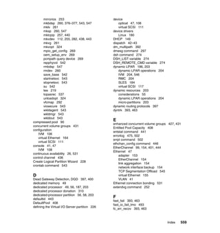 Index 559
mirrorios 253
mkbdsp 260, 376–377, 543, 547
mklv 261
mksp 260, 547
mktcpip 257, 440
mkvdev 112, 255, 282, 438, 443
mkvg 261
mkvopt 324
mpio_get_config 269
oem_setup_env 269
pcmpath query device 269
repphyvol 542
rmbdsp 547
rmdev 260
save_base 542
startnetsvc 543
stopnetsvc 543
su 542
tee 219
topasrec 537
unloadopt 324
vfcmap 292
viosecure 543
wkldagent 543
wkldmgr 543
wkldout 543
compressed pool 90
concurrent volume groups 431
configuration
IVM 106
virtual Ethernet 164
virtual SCSI 111
console 41, 47
IVM 108
continuous availability 26, 531
control channel 436
Create Logical Partition Wizard 228
crontab command 543
D
Dead Gateway Detection, DGD 397, 400
dedicated memory 49
dedicated processor 49, 56, 187, 203
dedicated processor donation 310
dedicated-processor partition 56, 58, 203
defaultid 443
DefaultPool 408
defining the Virtual I/O Server partition 226
device
optical 47, 108
virtual SCSI 111
device drivers
Linux 180
DHCP 149
dispatch 42–43
dm_multipath 392
dmesg command 297
dsh command 274
DSH_LIST variable 274
DSH_REMOTE_CMD variable 274
dynamic LPAR 186, 203
dynamic LPAR operations 204
IVM 204, 546
RMC 204
SLES 184
virtual SCSI 117
dynamic resources 203
considerations 55
dynamic LPAR operations 204
micro-partitions 203
dynamic routing protocols 397
dyntrk 393, 463
E
enhanced concurrent volume groups 427, 431
Entitled Pool Capacity 408
entstat command 441
errorlog 475, 502
errpt command 502
ethchan_config command 446
EtherChannel 99, 154, 401, 444
Ethernet 47
adapter 153
EtherChannel 154
link aggregation 154
network interface backup 154
TCP Segmentation Offload 545
virtual Ethernet 155
VLAN 41
Ethernet connection bonding 531
extendvg command 252
F
fast_fail 393, 463
fast_io_fail_tmo 493
fc_err_recov 393, 463
 