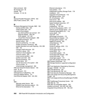 560 IBM PowerVM Virtualization Introduction and Configuration
fdisk command 392
file storage pool 95
firewall 162
firmware 41, 52, 55
G
General Parallel Filesystem, GPFS 433
GNU Public License, GPL 193
H
Hardware Management Console, HMC 100
backup partition data 343
create system plan 341
create virtual adapter
any client partition can connect 241
Ethernet adapter 238, 301
SCSI adapter 241, 301
virtual Fibre Channel adapter 286
dedicated processors 231
desired values 233
dynamic partitioning 117, 458
enable connection monitoring 306
enable redundant error path reporting 244, 306
IVM 104
manage install resources 331
maximum values 233
maximum virtual adapters 237
minimum values 233
mover service partition 229
partition auto start 244
shared processors 231
system plans 327
use all resources in the system 230
virtual console 47
virtual storage management 265
HBA and Virtual I/O Server failover 133
hcall 42, 46
help command 219
heterogeneous multipathing 135
Host bus adapter failover 131
Host Ethernet Adapter, HEA 243, 304
I
IBM i
alternate restart device 305
DS8000 Copy Services support 178
Ethernet line description 174
Ethernet redundancy 173
host partition 172
Independent Auxiliary Storage Pools 178
installation 319
Integrated Virtual Ethernet 173
IOP debug function 278
IPL I/O processor 278
load source 305
load source adapter 302
logical hardware resources 277
mirroring 178, 504
multipathing 178, 476
N_Port ID Virtualization, NPIV 177
network server storage space 172
PowerHA SystemMirror for i 178
queue depth 176
reset IOP 276
sector/page conversion 174
Shared Ethernet Adapter 173
storage system support 174
tagged I/O settings 305
virtual Ethernet 173
virtual IOP 275
Virtual IP Address, VIPA 173
virtual LAN 173
virtual optical device 275
virtual SCSI 174
virtual SCSI adapter 176
virtual SCSI disk devices 320
virtual SCSI disks 176
virtual tape support 176
work with storage resources 276
IBM Passport Advantage 191
IBM Storage Solutions, supported configuration
422
IBM Tivoli Application Dependency Discovery
Manager, TADDM 101, 542
IBM Tivoli Monitoring 103
IBM Tivoli Monitoring, ITM 541
IBM Tivoli Security Compliance Manager 103
IBM Tivoli Usage and Accounting Management,
ITUAM 102
IBM Tivoli Usage and Accounting Manager (ITUAM)
542
IBM TotalStorage Productivity Center 102
IEEE 802.1Q 149
IEEE 802.1Q compatible adapter 239
installios command 224–225, 246, 338
Integrated Virtual Ethernet, IVE 169, 542
 