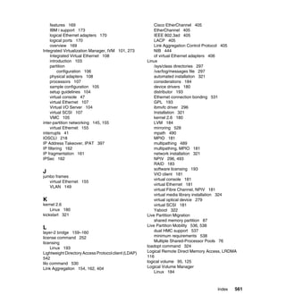Index 561
features 169
IBM i support 173
logical Ethernet adapters 170
logical ports 170
overview 169
Integrated Virtualization Manager, IVM 101, 273
Integrated Virtual Ethernet 108
introduction 103
partition
configuration 106
physical adapters 108
processors 107
sample configuration 105
setup guidelines 104
virtual console 47
virtual Ethernet 107
Virtual I/O Server 104
virtual SCSI 107
VMC 105
inter-partition networking 145, 155
virtual Ethernet 155
interrupts 41
IOSCLI 218
IP Address Takeover, IPAT 397
IP filtering 162
IP fragmentation 161
IPSec 162
J
jumbo frames
virtual Ethernet 155
VLAN 149
K
kernel 2.6
Linux 180
kickstart 321
L
layer-2 bridge 159–160
license command 252
licensing
Linux 193
Lightweight Directory Access Protocol client (LDAP)
542
lilo command 530
Link Aggregation 154, 162, 404
Cisco EtherChannel 405
EtherChannel 405
IEEE 802.3ad 405
LACP 405
Link Aggregation Control Protocol 405
NIB 444
of virtual Ethernet adapters 406
Linux
/sys/class directories 297
/var/log/messages file 297
automated installation 321
considerations 184
device drivers 180
distributor 193
Ethernet connection bonding 531
GPL 193
ibmvfc driver 296
Installation 321
kernel 2.6 180
LVM 184
mirroring 528
mpath 490
MPIO 181
multipathing 489
multipathing, MPIO 181
network installation 321
NPIV 296, 493
RAID 183
software licensing 193
VIO client 181
virtual console 181
virtual Ethernet 181
virtual Fibre Channel, NPIV 181
virtual media library installation 324
virtual optical device 279
virtual SCSI 181
Yaboot 322
Live Partition Migration
shared memory partition 87
Live Partition Mobility 536, 538
dual HMC support 537
minimum requirements 538
Multiple Shared-Processor Pools 76
loadopt command 324
Logical Remote Direct Memory Access, LRDMA
116
logical volume 95, 125
Logical Volume Manager
Linux 184
 