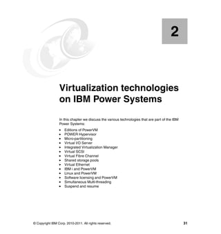 © Copyright IBM Corp. 2010-2011. All rights reserved. 31
Chapter 2. Virtualization technologies
on IBM Power Systems
In this chapter we discuss the various technologies that are part of the IBM
Power Systems:
Editions of PowerVM
POWER Hypervisor
Micro-partitioning
Virtual I/O Server
Integrated Virtualization Manager
Virtual SCSI
Virtual Fibre Channel
Shared storage pools
Virtual Ethernet
IBM i and PowerVM
Linux and PowerVM
Software licensing and PowerVM
Simultaneous Multi-threading
Suspend and resume
2
 