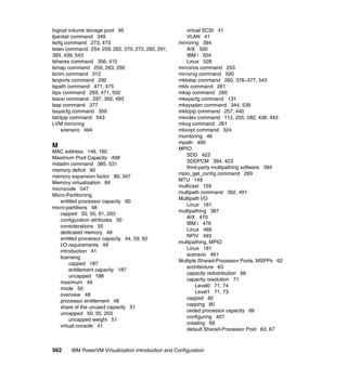 562 IBM PowerVM Virtualization Introduction and Configuration
logical volume storage pool 95
lparstat command 349
lscfg command 273, 473
lsdev command 254, 259, 262, 270, 272, 282, 291,
393, 439, 543
lshwres command 356, 415
lsmap command 259, 263, 292
lsnim command 312
lsnports command 292
lspath command 471, 475
lspv command 269, 471, 502
lsscsi command 297, 392, 493
lssp command 377
lssyscfg command 359
lstctpip command 543
LVM mirroring
scenario 494
M
MAC address 146, 160
Maximum Pool Capacity 408
mdadm command 385, 531
memory deficit 90
memory expansion factor 89, 347
Memory virtualization 84
microcode 547
Micro-Partitioning
entitled processor capacity 60
micro-partitions 48
capped 50, 55, 61, 203
configuration attributes 50
considerations 55
dedicated memory 49
entitled processor capacity 44, 59, 62
I/O requirements 49
introduction 41
licensing
capped 187
entitlement capacity 187
uncapped 188
maximum 49
mode 50
overview 48
processor entitlement 48
share of the unused capacity 51
uncapped 50, 55, 203
uncapped weight 51
virtual console 41
virtual SCSI 41
VLAN 41
mirroring 394
AIX 500
IBM i 504
Linux 528
mirrorios command 253
mirrorvg command 500
mkbdsp command 260, 376–377, 543
mklv command 261
mksp command 260
mksyscfg command 131
mksysplan command 344, 539
mktcpip command 257, 440
mkvdev command 112, 255, 282, 438, 443
mkvg command 261
mkvopt command 324
monitoring 46
mpath 490
MPIO
SDD 423
SDDPCM 394, 423
third-party multipathing software 394
mpio_get_config command 269
MTU 149
multicast 159
multipath command 392, 491
Multipath I/O
Linux 181
multipathing 387
AIX 470
IBM i 476
Linux 489
NPIV 493
multipathing, MPIO
Linux 181
scenario 461
Multiple Shared-Processor Pools, MSPPs 62
architecture 63
capacity redistribution 66
capacity resolution 71
Level0 71, 74
Level1 71, 73
capped 82
capping 80
ceded processor capacity 66
configuring 407
creating 69
default Shared-Processor Pool 63, 67
 