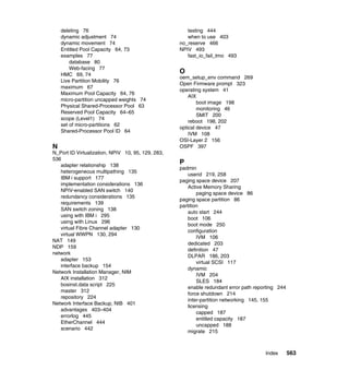 Index 563
deleting 76
dynamic adjustment 74
dynamic movement 74
Entitled Pool Capacity 64, 73
examples 77
database 80
Web-facing 77
HMC 69, 74
Live Partition Mobility 76
maximum 67
Maximum Pool Capacity 64, 76
micro-partition uncapped weights 74
Physical Shared-Processor Pool 63
Reserved Pool Capacity 64–65
scope (Level1) 74
set of micro-partitions 62
Shared-Processor Pool ID 64
N
N_Port ID Virtualization, NPIV 10, 95, 129, 283,
536
adapter relationship 138
heterogeneous multipathing 135
IBM i support 177
implementation considerations 136
NPIV-enabled SAN switch 140
redundancy considerations 135
requirements 139
SAN switch zoning 138
using with IBM i 295
using with Linux 296
virtual Fibre Channel adapter 130
virtual WWPN 130, 294
NAT 149
NDP 159
network
adapter 153
interface backup 154
Network Installation Manager, NIM
AIX installation 312
bosinst.data script 225
master 312
repository 224
Network Interface Backup, NIB 401
advantages 403–404
errorlog 445
EtherChannel 444
scenario 442
testing 444
when to use 403
no_reserve 466
NPIV 493
fast_io_fail_tmo 493
O
oem_setup_env command 269
Open Firmware prompt 323
operating system 41
AIX
boot image 198
monitoring 46
SMIT 200
reboot 198, 202
optical device 47
IVM 108
OSI-Layer 2 156
OSPF 397
P
padmin
userid 219, 258
paging space device 207
Active Memory Sharing
paging space device 86
paging space partition 86
partition
auto start 244
boot 106
boot mode 250
configuration
IVM 106
dedicated 203
definition 47
DLPAR 186, 203
virtual SCSI 117
dynamic
IVM 204
SLES 184
enable redundant error path reporting 244
force shutdown 214
inter-partition networking 145, 155
licensing
capped 187
entitled capacity 187
uncapped 188
migrate 215
 