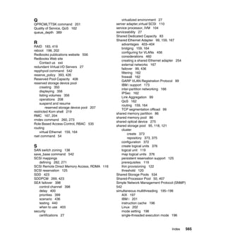 Index 565
Q
QPRCMLTTSK command 201
Quality of Service, QoS 162
queue_depth 389
R
RAID 183, 419
reboot 198, 202
Redbooks publications website 556
Redbooks Web site
Contact us xxii
redundant Virtual I/O Servers 27
repphyvol command 542
reserve_policy 393, 426
Reserved Pool Capacity 408
reserved storage device pool
creating 350
displaying 356
listing volumes 356
operations 208
suspend and resume
reserved storage device pool 207
restricted Korn shell 219
RMC 167, 204
rmdev command 260, 273
Role Based Access Control, RBAC 535
routing
virtual Ethernet 159, 164
rset command 54
S
SAN switch zoning 138
save_base command 542
SCSI mappings
defining 262, 271
SCSI Remote Direct Memory Access, RDMA 116
SCSI reservation 125
SDD 423
SDDPCM 269, 423
SEA failover 398
control channel 398
delay 400
priorities 399
scenario 436
testing 440
when to use 403
security
certifications 27
virtualized environment 27
server adapter,virtual SCSI 110
service processor, IVM 104
serviceability 27
Shared Dedicated Capacity 83
Shared Ethernet Adapter 99, 159, 167
advantages 403–404
bridging 159, 164
configuring for VLANs 456
considerations 460
creating a shared Ethernet adapter 254
external networks 167
failover 99, 436
filtering 162
firewall 162
GARP VLAN Registration Protocol 99
IBM i support 173
inter-partition networking 166
IPSec 162
Link Aggregation 99
QoS 162
routing 159, 164
TCP segmentation offload 99
shared memory partition 86
shared memory pool 86
shared optical device 275
shared storage pool 95, 118, 121
cluster
create 373
repository 373, 375
configuration 372
create logical units 376
logical unit 119
map logical units 376
persistent reservation support 125
prerequisites 119
thin provisioning 122
threshold 120
Shared Storage Pools 534
Shared-Processor Pool 50, 407
Simple Network Management Protocol (SNMP)
542
simultaneous multithreading 195–196
AIX 197
IBM i 201
instruction cache 196
Linux 202
mode setting 198
single-threaded execution mode 196
 