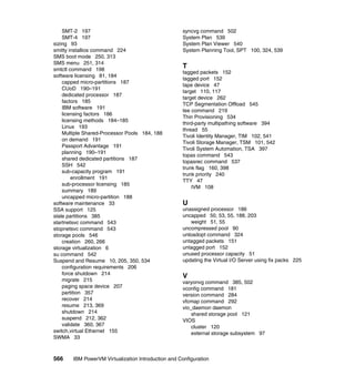 566 IBM PowerVM Virtualization Introduction and Configuration
SMT-2 197
SMT-4 197
sizing 93
smitty installios command 224
SMS boot mode 250, 313
SMS menu 251, 314
smtctl command 198
software licensing 81, 184
capped micro-partitions 187
CUoD 190–191
dedicated processor 187
factors 185
IBM software 191
licensing factors 186
licensing methods 184–185
Linux 193
Multiple Shared-Processor Pools 184, 188
on demand 191
Passport Advantage 191
planning 190–191
shared dedicated partitions 187
SSH 542
sub-capacity program 191
enrollment 191
sub-processor licensing 185
summary 189
uncapped micro-partition 188
software maintenance 33
SSA support 125
stale partitions 385
startnetsvc command 543
stopnetsvc command 543
storage pools 546
creation 260, 266
storage virtualization 6
su command 542
Suspend and Resume 10, 205, 350, 534
configuration requirements 206
force shutdown 214
migrate 215
paging space device 207
partition 357
recover 214
resume 213, 369
shutdown 214
suspend 212, 362
validate 360, 367
switch,virtual Ethernet 155
SWMA 33
syncvg command 502
System Plan 539
System Plan Viewer 540
System Planning Tool, SPT 100, 324, 539
T
tagged packets 152
tagged port 152
tape device 47
target 110, 117
target device 262
TCP Segmentation Offload 545
tee command 219
Thin Provisioning 534
third-party multipathing software 394
thread 55
Tivoli Identity Manager, TIM 102, 541
Tivoli Storage Manager, TSM 101, 542
Tivoli System Automation, TSA 397
topas command 543
topasrec command 537
trunk flag 160, 398
trunk priority 240
TTY 47
IVM 108
U
unassigned processor 186
uncapped 50, 53, 55, 188, 203
weight 51, 55
uncompressed pool 90
unloadopt command 324
untagged packets 151
untagged port 152
unused processor capacity 51
updating the Virtual I/O Server using fix packs 225
V
varyonvg command 385, 502
vconfig command 181
version command 284
vfcmap command 292
vio_daemon daemon
shared storage pool 121
VIOS
cluster 120
external storage subsystem 97
 
