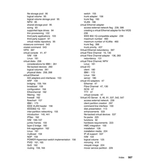 Index 567
file storage pool 95
logical volume 95
logical volume storage pool 95
NPIV 95
shared storage pool 95
sizing 93
supported tape drives 94
thin provisioning 122
third party applications 103
third party support 97
virtual media repository 95
viosecure command 543
viostat command 543
VIPA 397
virtual console 41, 47
IVM 108
Linux 181
virtual disks 258
considerations for IBM i 261
file-backed devices 260
logical volumes 261
physical disks 258, 268
virtual Ethernet
AIX adapters and interfaces 153
ARP 159
bridging 159, 164
broadcast 159
configuration 164
Etherchannel 162
filtering 162
firewall 162
flowchart 157
IBM i 173
IEEE VLAN header 156
IEEE802.1Q 151
inter-partition networking 155
introduction 145, 441
IPSec 162
IVM 106–107
jumbo frames 155
layer-2 bridge 160
link aggregation 162
Linux 181
multicast 159
NDP 159
POWER Hypervisor switch implementation 156
PVID 161, 165
QoS 162
routing 159, 164
switch 155
trunk adapter 156
trunk flag 160
VLAN 166
virtual Ethernet adapter
access external network flag 239, 398
creating a virtual Ethernet adapter for the VIOS
239
IEEE 802.1Q compatible adapter 239
maximum number 460
maximum number of VLANs 460
trunk flag 398
trunk priority 437
Virtual Ethernet redundancy 397
virtual Fibre Channel 10, 130
virtual Fibre Channel adapter 136, 283
redundancy 131
virtual Fibre Channel, NPIV
Linux 181
virtual I/O
client 180
IBM i 172
Linux 184
server 180
virtual I/O adapters 47
Ethernet 47
Fibre Channel 47, 130
SCSI 47
TTY 47
virtual console 47
Virtual I/O Server 6, 46, 91, 537, 542, 547
access external network 239
client partition creation 297
command line interface 100
disk presentation 113
enhancements 533
file-backed virtual devices 537
fix packs 225
functions 92
hardware requirements 223
HMC integration 100
installation 126
installation media 224
IP v6 support 537
IVM 104
logical volume 125
mirroring 419
mksysb image 224
mover service partition 229
 